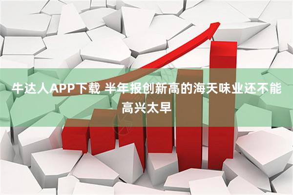 牛达人APP下载 半年报创新高的海天味业还不能高兴太早