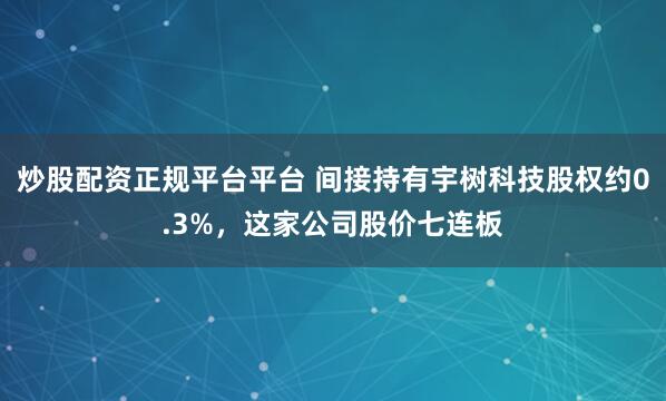 炒股配资正规平台平台 间接持有宇树科技股权约0.3%,这家公司股价七连板