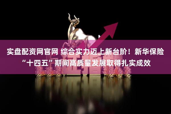实盘配资网官网 综合实力迈上新台阶!新华保险“十四五”期间高质量发展取得扎实成效
