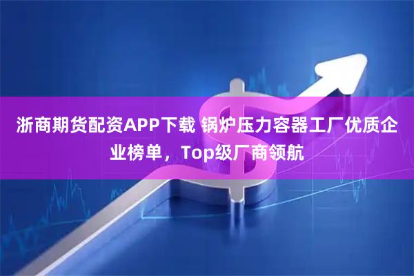 浙商期货配资APP下载 锅炉压力容器工厂优质企业榜单,Top级厂商领航