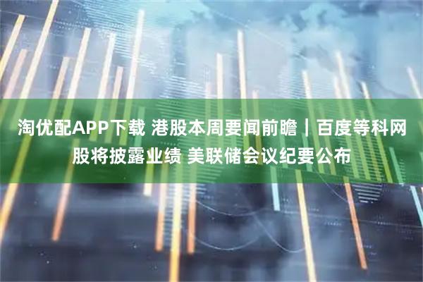 淘优配APP下载 港股本周要闻前瞻｜百度等科网股将披露业绩 美联储会议纪要公布