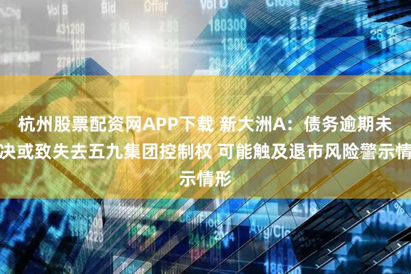 杭州股票配资网APP下载 新大洲A：债务逾期未解决或致失去五九集团控制权 可能触及退市风险警示情形