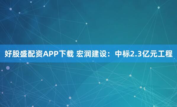 好股盛配资APP下载 宏润建设：中标2.3亿元工程