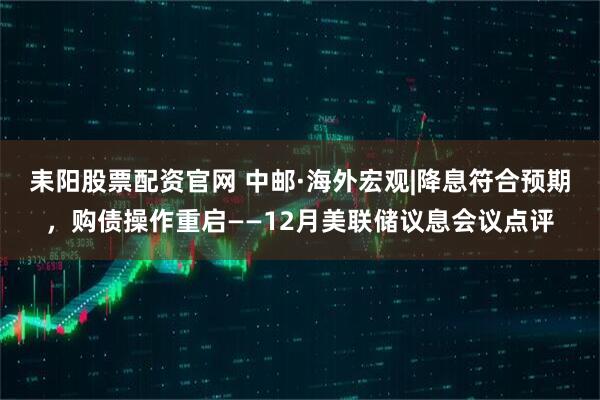 耒阳股票配资官网 中邮·海外宏观|降息符合预期，购债操作重启——12月美联储议息会议点评