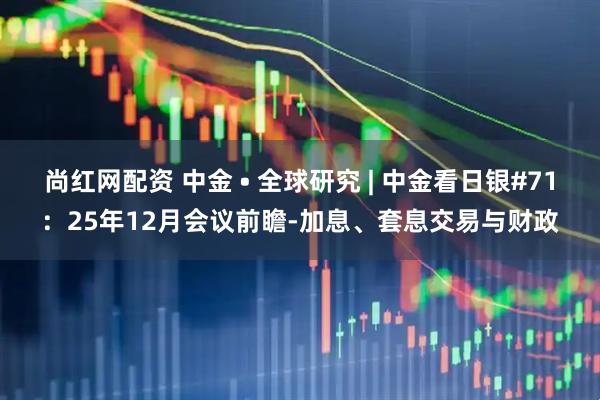 尚红网配资 中金 • 全球研究 | 中金看日银#71:25年12月会议前瞻-加息、套息交易与财政