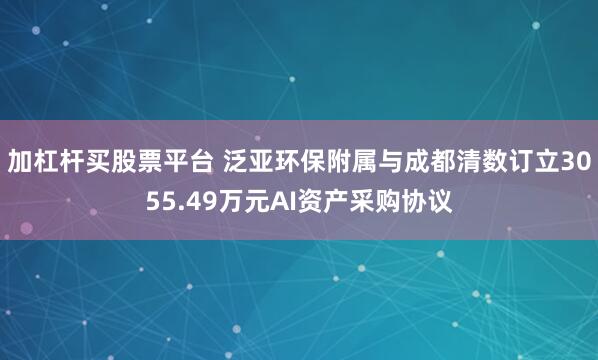 加杠杆买股票平台 泛亚环保附属与成都清数订立3055.49万元AI资产采购协议