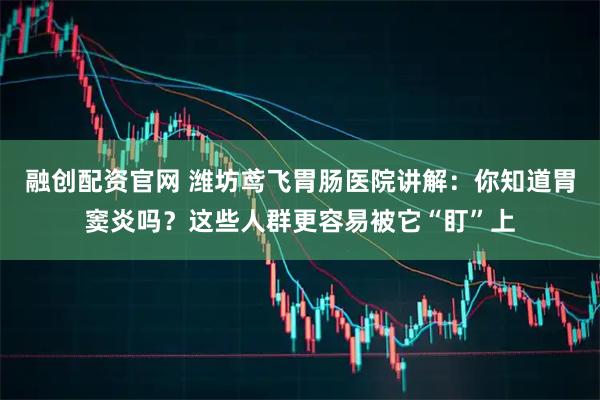 融创配资官网 潍坊鸢飞胃肠医院讲解：你知道胃窦炎吗？这些人群更容易被它“盯”上