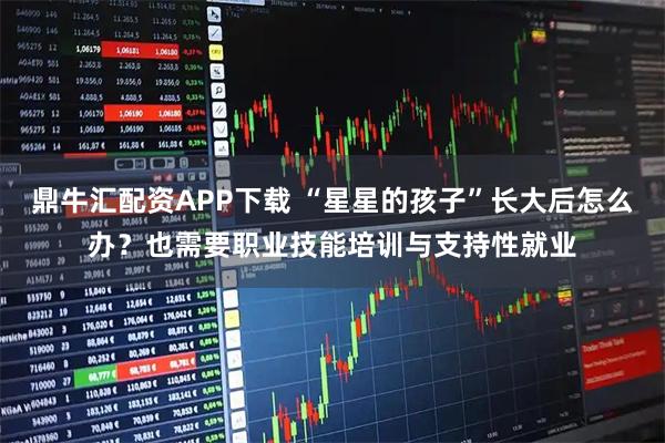 鼎牛汇配资APP下载 “星星的孩子”长大后怎么办？也需要职业技能培训与支持性就业