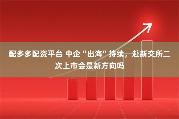 配多多配资平台 中企“出海”持续，赴新交所二次上市会是新方向吗