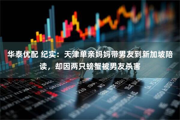 华泰优配 纪实：天津单亲妈妈带男友到新加坡陪读，却因两只螃蟹被男友杀害