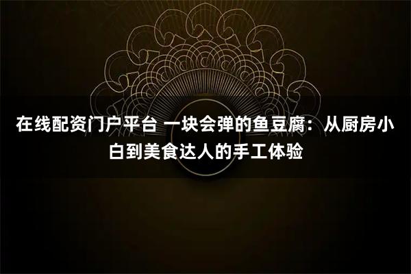 在线配资门户平台 一块会弹的鱼豆腐：从厨房小白到美食达人的手工体验
