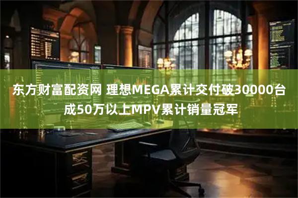 东方财富配资网 理想MEGA累计交付破30000台 成50万以上MPV累计销量冠军
