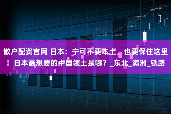 散户配资官网 日本：宁可不要本土，也要保住这里！日本最想要的中国领土是哪？_东北_满洲_铁路