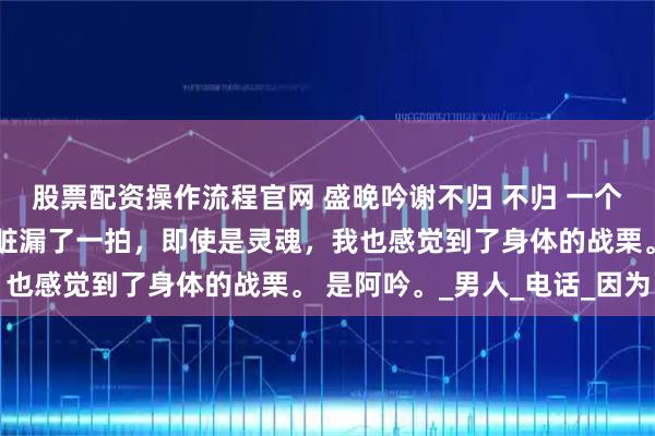 股票配资操作流程官网 盛晚吟谢不归 不归 一个背影突然出现，我的心脏漏了一拍，即使是灵魂，我也感觉到了身体的战栗。 是阿吟。_男人_电话_因为