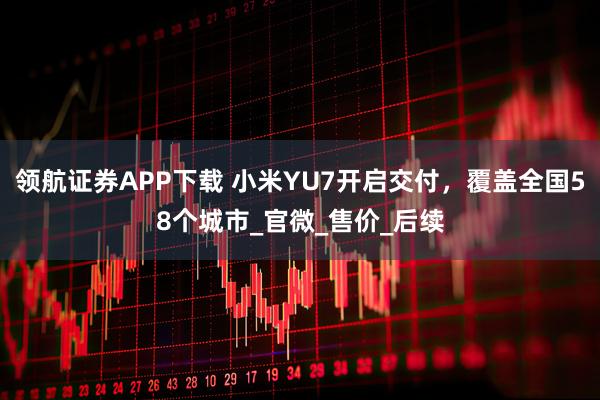 领航证券APP下载 小米YU7开启交付，覆盖全国58个城市_官微_售价_后续