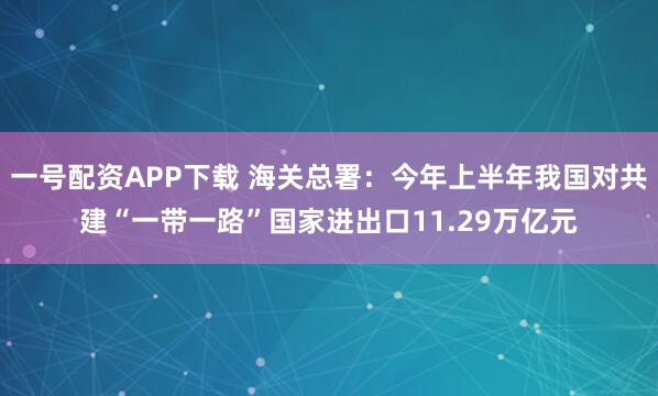 一号配资APP下载 海关总署：今年上半年我国对共建“一带一路”国家进出口11.29万亿元