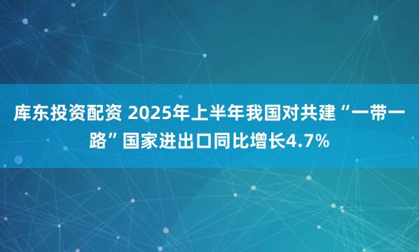 库东投资配资 2025年上半年我国对共建“一带一路”国家进出口同比增长4.7%
