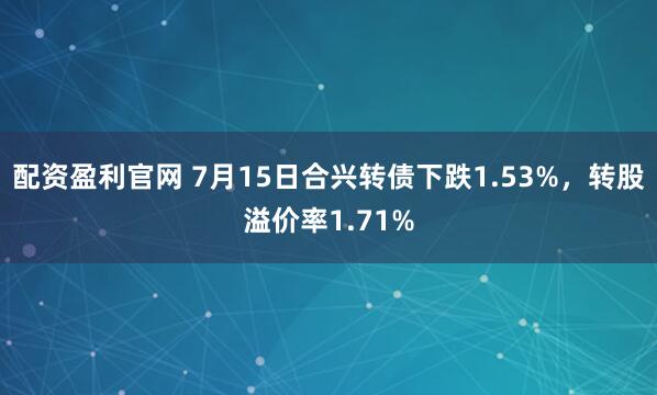 配资盈利官网 7月15日合兴转债下跌1.53%，转股溢价率1.71%