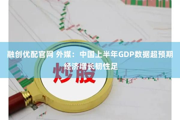 融创优配官网 外媒：中国上半年GDP数据超预期 经济增长韧性足