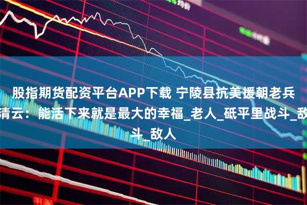 股指期货配资平台APP下载 宁陵县抗美援朝老兵张清云：能活下来就是最大的幸福_老人_砥平里战斗_敌人