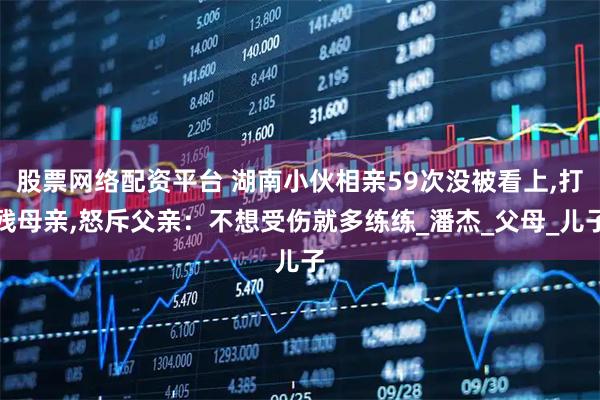 股票网络配资平台 湖南小伙相亲59次没被看上,打残母亲,怒斥父亲：不想受伤就多练练_潘杰_父母_儿子