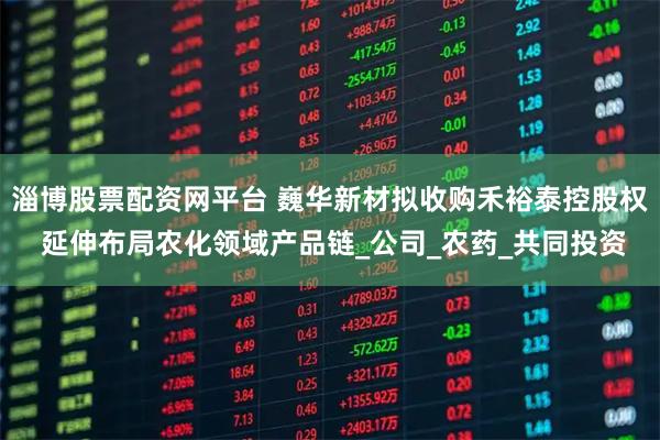 淄博股票配资网平台 巍华新材拟收购禾裕泰控股权 延伸布局农化领域产品链_公司_农药_共同投资