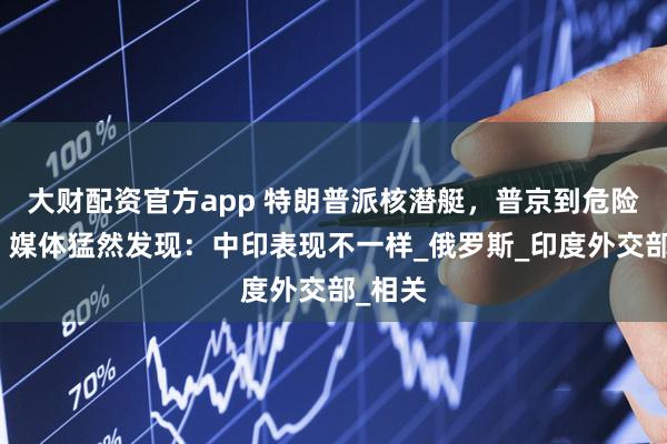 大财配资官方app 特朗普派核潜艇，普京到危险时刻，媒体猛然发现：中印表现不一样_俄罗斯_印度外交部_相关