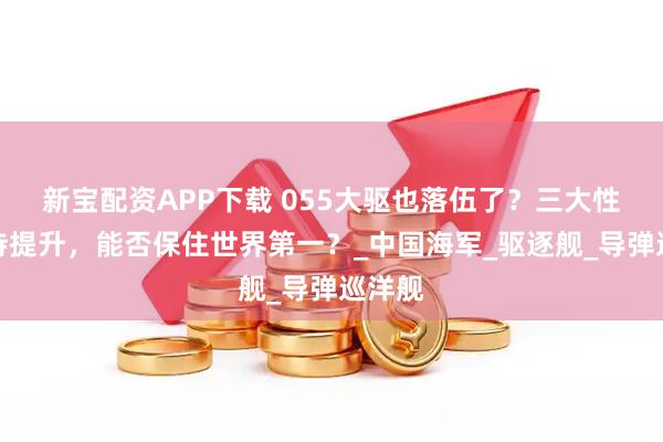 新宝配资APP下载 055大驱也落伍了？三大性能有待提升，能否保住世界第一？_中国海军_驱逐舰_导弹巡洋舰