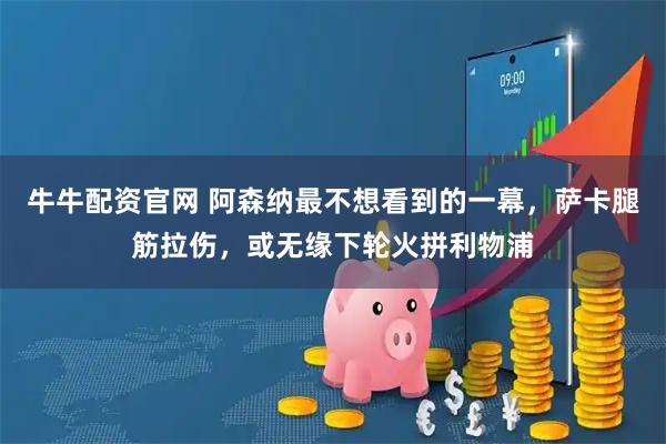 牛牛配资官网 阿森纳最不想看到的一幕,萨卡腿筋拉伤,或无缘下轮火拼利物浦