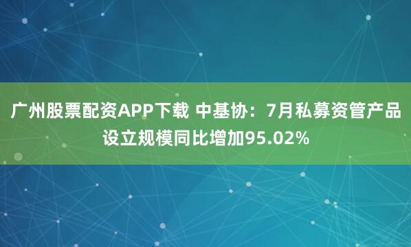 广州股票配资APP下载 中基协:7月私募资管产品设立规模同比增加95.02%