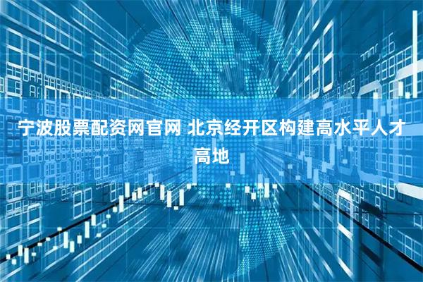 宁波股票配资网官网 北京经开区构建高水平人才高地