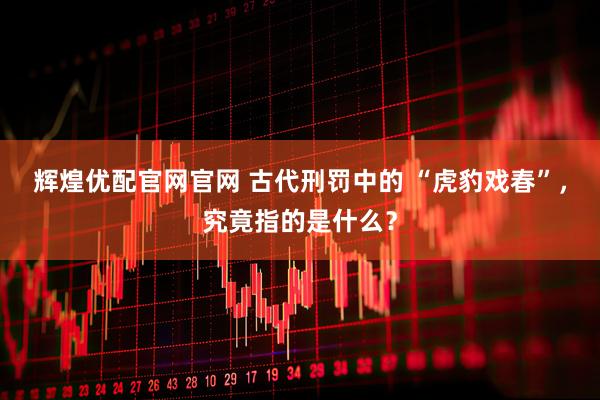 辉煌优配官网官网 古代刑罚中的 “虎豹戏春”，究竟指的是什么？