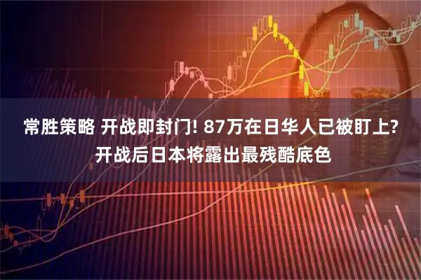 常胜策略 开战即封门! 87万在日华人已被盯上? 开战后日本将露出最残酷底色
